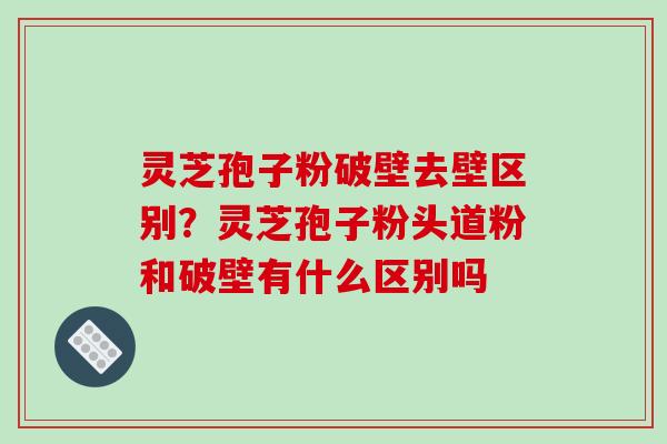 灵芝孢子粉破壁去壁区别？灵芝孢子粉头道粉和破壁有什么区别吗
