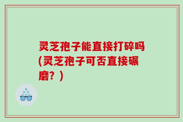 灵芝孢子能直接打碎吗(灵芝孢子可否直接碾磨？)