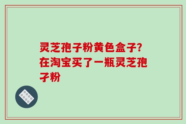 灵芝孢子粉黄色盒子？在淘宝买了一瓶灵芝孢孑粉