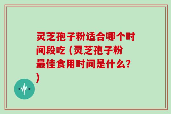 灵芝孢子粉适合哪个时间段吃 (灵芝孢子粉佳食用时间是什么?) 灵芝孢子粉适合哪个时间段吃 (灵芝孢子粉佳食用时间是什么?)