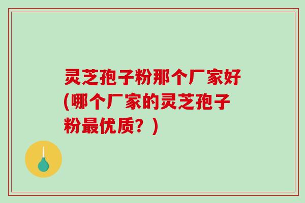 灵芝孢子粉那个厂家好(哪个厂家的灵芝孢子粉优质？)