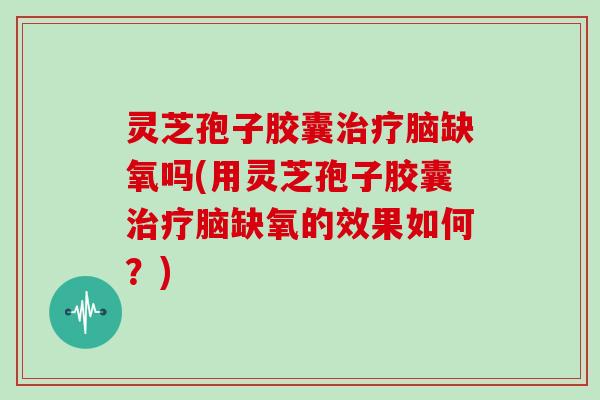 灵芝孢子胶囊脑缺氧吗(用灵芝孢子胶囊脑缺氧的效果如何？)