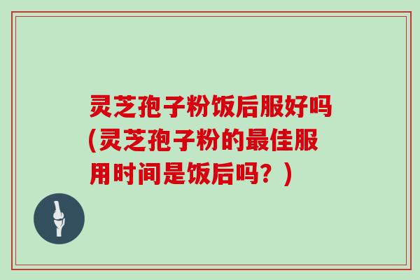 灵芝孢子粉饭后服好吗(灵芝孢子粉的佳服用时间是饭后吗?) 灵芝孢子粉饭后服好吗(灵芝孢子粉的佳服用时间是饭后吗?)