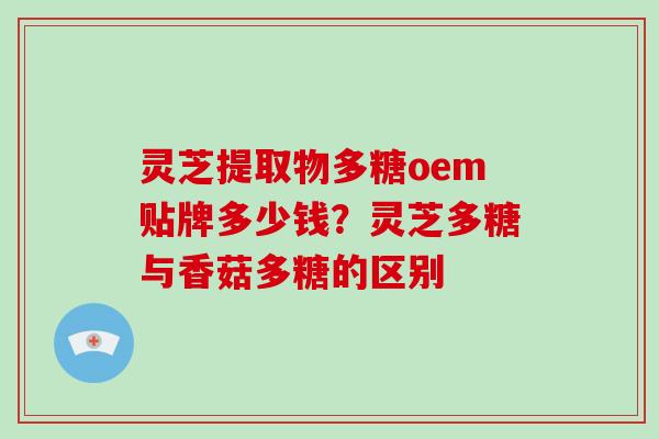 灵芝提取物多糖oem贴牌多少钱？灵芝多糖与香菇多糖的区别