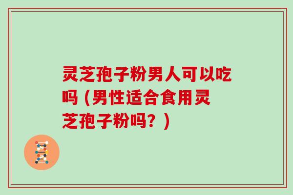 灵芝孢子粉男人可以吃吗 (男性适合食用灵芝孢子粉吗？)