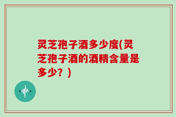 灵芝孢子酒多少度(灵芝孢子酒的酒精含量是多少?) 灵芝孢子酒多少度(灵芝孢子酒的酒精含量是多少?)
