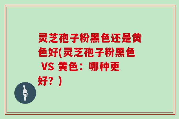 灵芝孢子粉黑色还是黄色好(灵芝孢子粉黑色 VS 黄色：哪种更好？)