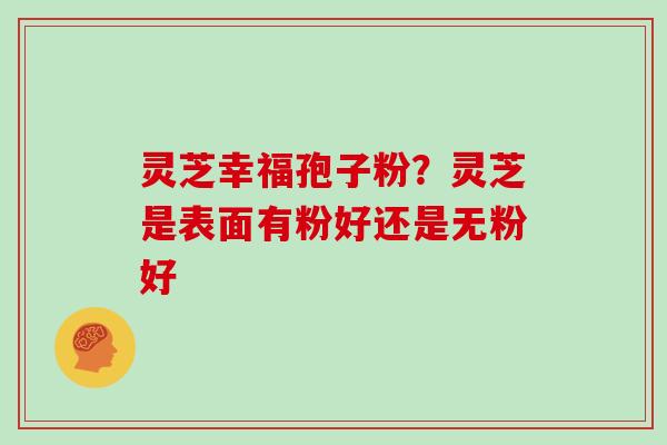 灵芝幸福孢子粉?灵芝是表面有粉好还是无粉好 灵芝幸福孢子粉?灵芝是表面有粉好还是无粉好