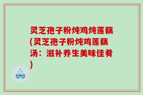 灵芝孢子粉炖鸡炖莲藕(灵芝孢子粉炖鸡莲藕汤：滋补养生美味佳肴)