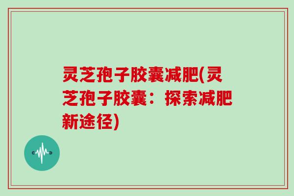 灵芝孢子胶囊(灵芝孢子胶囊：探索新途径)