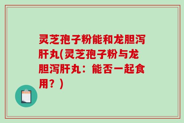 灵芝孢子粉能和龙胆泻丸(灵芝孢子粉与龙胆泻丸:能否一起食用?) 灵芝孢子粉能和龙胆泻丸(灵芝孢子粉与龙胆泻丸:能否一起食用?)