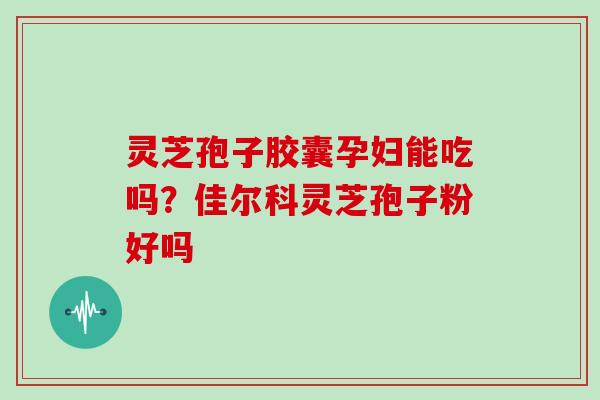 灵芝孢子胶囊孕妇能吃吗？佳尔科灵芝孢子粉好吗