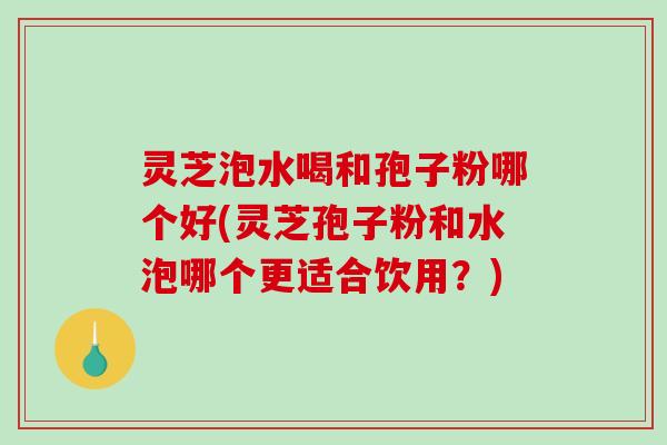 灵芝泡水喝和孢子粉哪个好(灵芝孢子粉和水泡哪个更适合饮用?) 灵芝泡水喝和孢子粉哪个好(灵芝孢子粉和水泡哪个更适合饮用?)