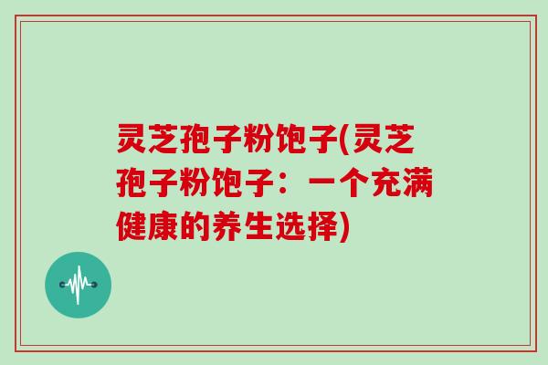 灵芝孢子粉饱子(灵芝孢子粉饱子:一个充满健康的养生选择) 灵芝孢子粉饱子(灵芝孢子粉饱子:一个充满健康的养生选择)