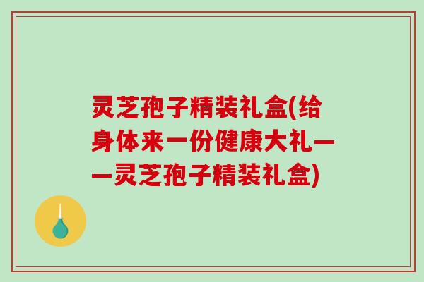 灵芝孢子精装礼盒(给身体来一份健康大礼——灵芝孢子精装礼盒)