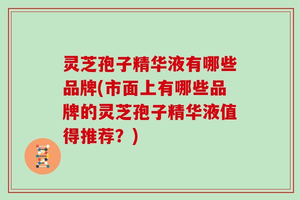 灵芝孢子精华液有哪些品牌(市面上有哪些品牌的灵芝孢子精华液值得推荐?) 灵芝孢子精华液有哪些品牌(市面上有哪些品牌的灵芝孢子精华液值得推荐?)