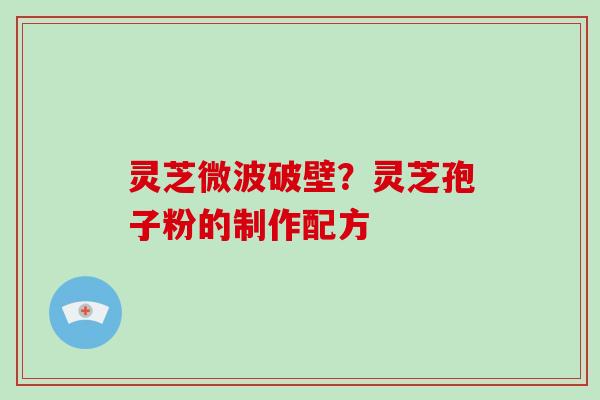 灵芝微波破壁?灵芝孢子粉的制作配方 灵芝微波破壁?灵芝孢子粉的制作配方