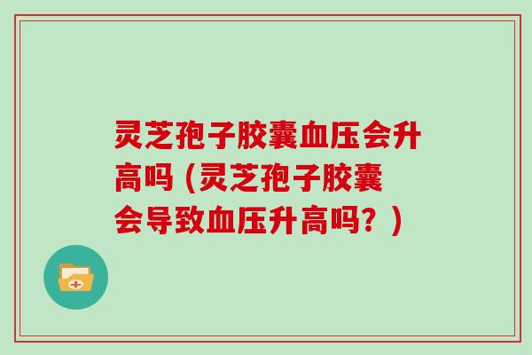 灵芝孢子胶囊会升高吗 (灵芝孢子胶囊会导致升高吗?) 灵芝孢子胶囊会升高吗 (灵芝孢子胶囊会导致升高吗?)