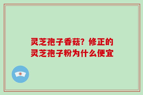 灵芝孢子香菇?修正的灵芝孢子粉为什么便宜 灵芝孢子香菇?修正的灵芝孢子粉为什么便宜