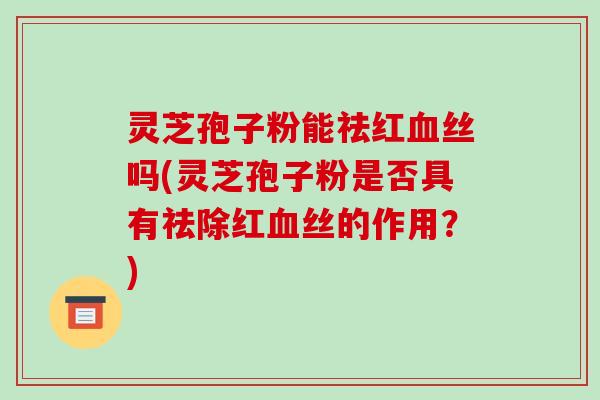 灵芝孢子粉能祛红丝吗(灵芝孢子粉是否具有祛除红丝的作用?) 灵芝孢子粉能祛红丝吗(灵芝孢子粉是否具有祛除红丝的作用?)