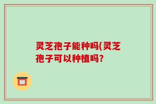 灵芝孢子能种吗(灵芝孢子可以种植吗? 灵芝孢子能种吗(灵芝孢子可以种植吗?