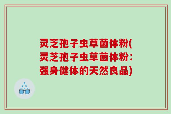 灵芝孢子虫草菌体粉(灵芝孢子虫草菌体粉：强身健体的天然良品)