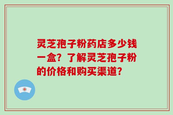 灵芝孢子粉药店多少钱一盒?了解灵芝孢子粉的价格和购买渠道? 灵芝孢子粉药店多少钱一盒?了解灵芝孢子粉的价格和购买渠道?