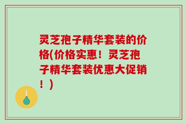 灵芝孢子精华套装的价格(价格实惠！灵芝孢子精华套装优惠大促销！)