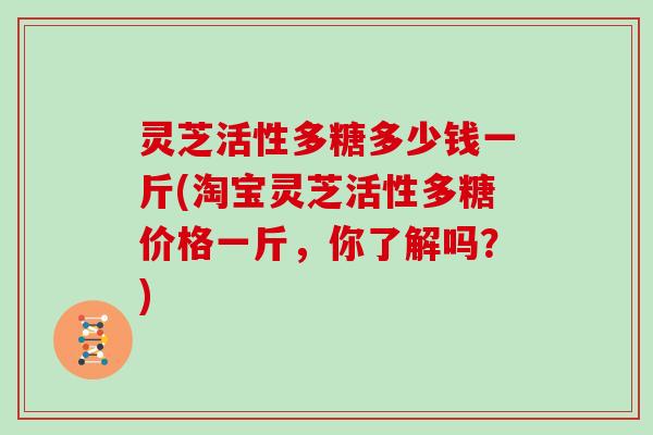 灵芝活性多糖多少钱一斤(淘宝灵芝活性多糖价格一斤,你了解吗?) 灵芝活性多糖多少钱一斤(淘宝灵芝活性多糖价格一斤,你了解吗?)