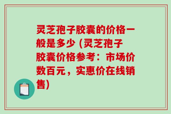 灵芝孢子胶囊的价格一般是多少 (灵芝孢子胶囊价格参考：市场价数百元，实惠价在线销售)