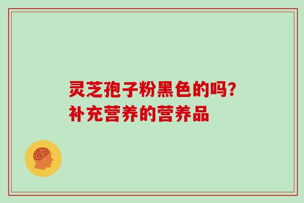 灵芝孢子粉黑色的吗?补充营养的营养品 灵芝孢子粉黑色的吗?补充营养的营养品