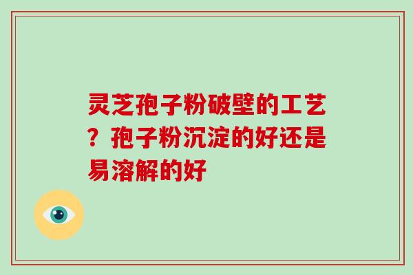 灵芝孢子粉破壁的工艺？孢子粉沉淀的好还是易溶解的好