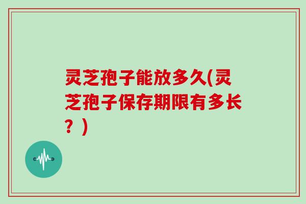灵芝孢子能放多久(灵芝孢子保存期限有多长?) 灵芝孢子能放多久(灵芝孢子保存期限有多长?)