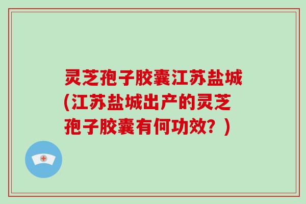 灵芝孢子胶囊江苏盐城(江苏盐城出产的灵芝孢子胶囊有何功效?) 灵芝孢子胶囊江苏盐城(江苏盐城出产的灵芝孢子胶囊有何功效?)