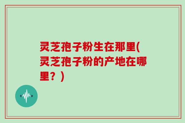 灵芝孢子粉生在那里(灵芝孢子粉的产地在哪里？)