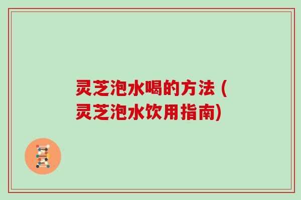 灵芝泡水喝的方法 (灵芝泡水饮用指南) 灵芝泡水喝的方法 (灵芝泡水饮用指南)