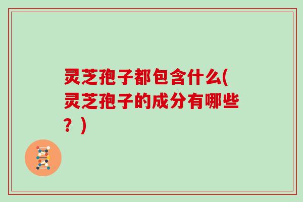 灵芝孢子都包含什么(灵芝孢子的成分有哪些?) 灵芝孢子都包含什么(灵芝孢子的成分有哪些?)