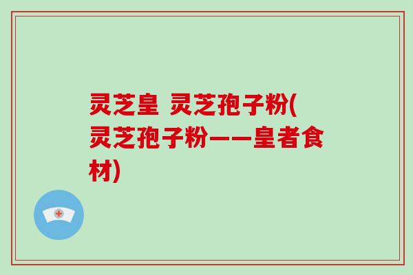 灵芝皇 灵芝孢子粉(灵芝孢子粉——皇者食材) 灵芝皇 灵芝孢子粉(灵芝孢子粉——皇者食材)