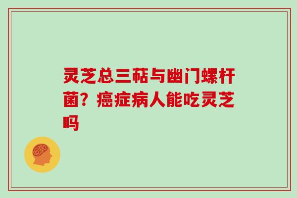 灵芝总三萜与幽门螺杆菌?症人能吃灵芝吗 灵芝总三萜与幽门螺杆菌?症人能吃灵芝吗
