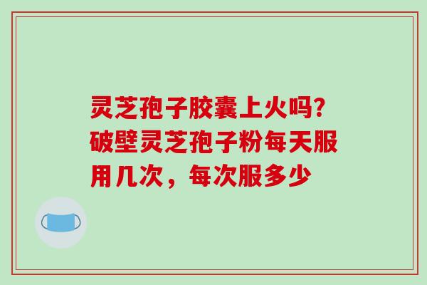 灵芝孢子胶囊上火吗？破壁灵芝孢子粉每天服用几次，每次服多少