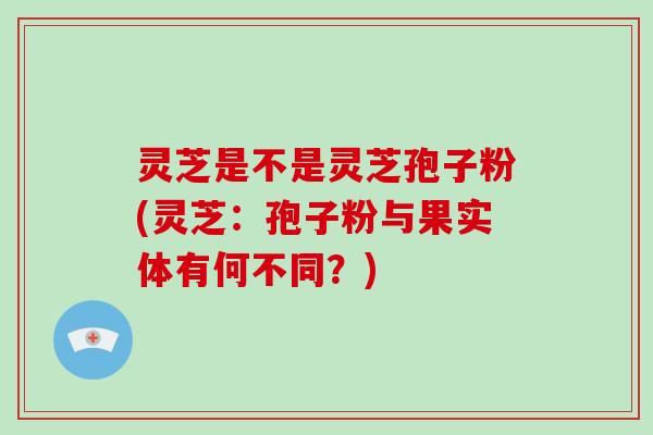 灵芝是不是灵芝孢子粉(灵芝：孢子粉与果实体有何不同？)