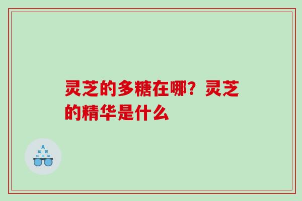 灵芝的多糖在哪?灵芝的精华是什么 灵芝的多糖在哪?灵芝的精华是什么