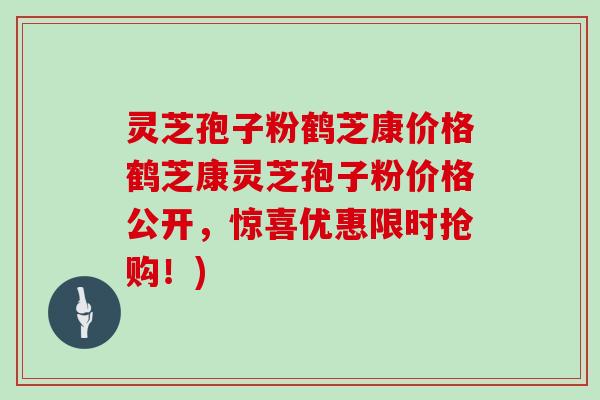 灵芝孢子粉鹤芝康价格鹤芝康灵芝孢子粉价格公开，惊喜优惠限时抢购！)