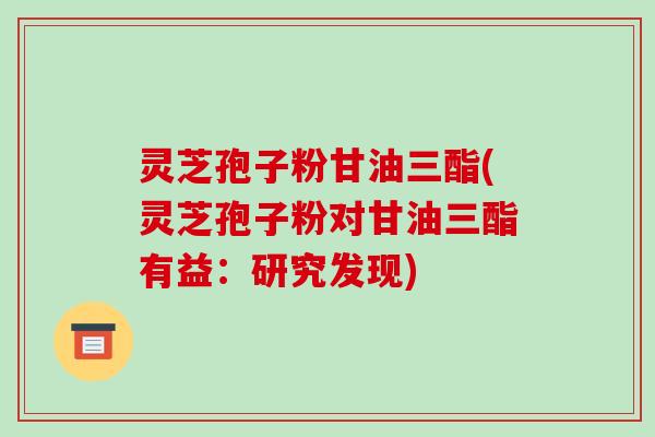 灵芝孢子粉甘油三酯(灵芝孢子粉对甘油三酯有益：研究发现)