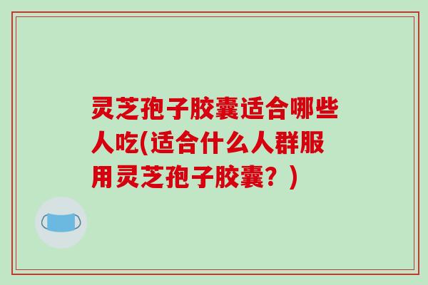 灵芝孢子胶囊适合哪些人吃(适合什么人群服用灵芝孢子胶囊？)