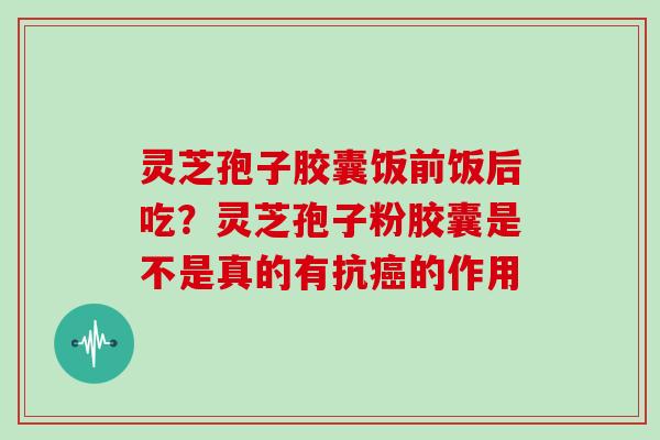 灵芝孢子胶囊饭前饭后吃？灵芝孢子粉胶囊是不是真的有抗的作用