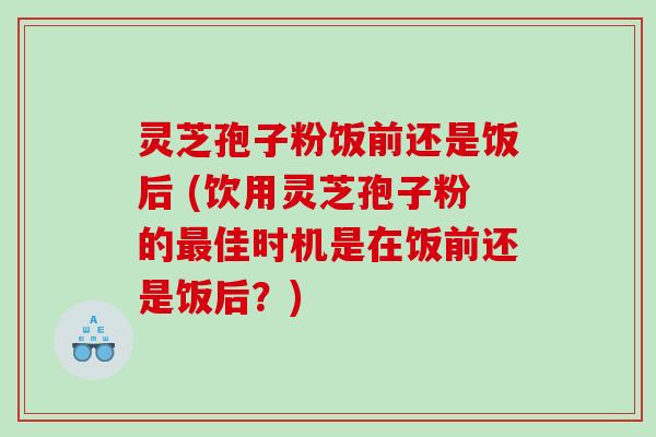 灵芝孢子粉饭前还是饭后 (饮用灵芝孢子粉的佳时机是在饭前还是饭后?) 灵芝孢子粉饭前还是饭后 (饮用灵芝孢子粉的佳时机是在饭前还是饭后?)