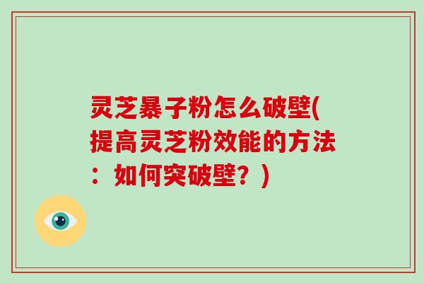 灵芝暴子粉怎么破壁(提高灵芝粉效能的方法：如何突破壁？)