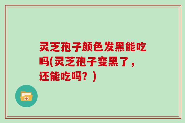 灵芝孢子颜色发黑能吃吗(灵芝孢子变黑了，还能吃吗？)