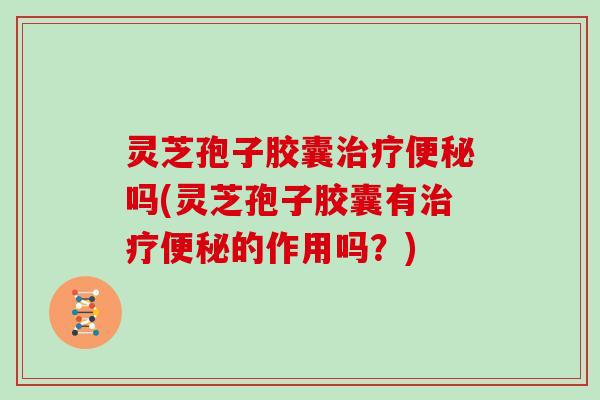 灵芝孢子胶囊吗(灵芝孢子胶囊有的作用吗？)
